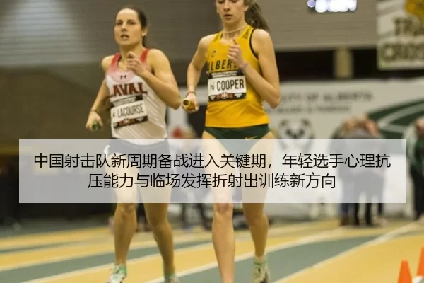 中国射击队新周期备战进入关键期，年轻选手心理抗压能力与临场发挥折射出训练新方向
